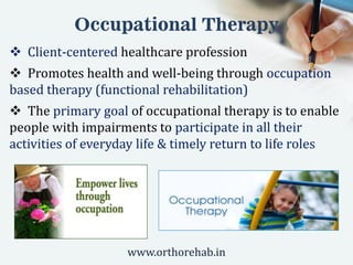 Occupational Therapy
 Client-centered healthcare profession
 Promotes health and well-being through occupation
based therapy (functional rehabilitation)
 The primary goal of occupational therapy is to enable
people with impairments to participate in all their
activities of everyday life & timely return to life roles
www.orthorehab.in
 
