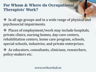 For Whom & Where do Occupational
Therapists' Work?
 In all age groups and in a wide range of physical and
psychosocial impairments.
 Places of employment/work may include hospitals,
private clinics, nursing homes, day-care centers,
rehabilitation centers, home care program, schools,
special schools, industries, and private enterprises.
 As educators, consultants, clinicians, researchers,
policy-makers etc.
www.orthorehab.in
 