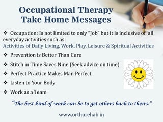 Occupational Therapy
Take Home Messages
 Occupation: Is not limited to only “Job” but it is inclusive of all
everyday activities such as:
Activities of Daily Living, Work, Play, Leisure & Spiritual Activities
 Prevention is Better Than Cure
 Stitch in Time Saves Nine (Seek advice on time)
 Perfect Practice Makes Man Perfect
 Listen to Your Body
 Work as a Team
“The best kind of work can be to get others back to theirs.”
www.orthorehab.in
 