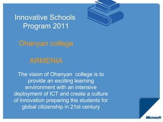 Innovative Schools
   Program 2011

  Ohanyan college

      ARMENIA
  The vision of Ohanyan college is to
       provide an exciting learning
     environment with an intensive
deployment of ICT and create a culture
of innovation preparing the students for
    global citizenship in 21st century
 