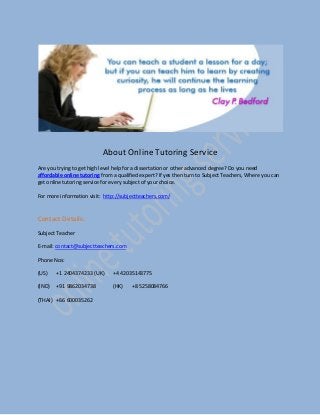 About Online Tutoring Service
Are you trying to get high level help for a dissertation or other advanced degree? Do you need
affordable online tutoring from a qualified expert? If yes then turn to Subject Teachers, Where you can
get online tutoring service for every subject of your choice.
For more information visit: http://subjectteachers.com/
Contact Details:
Subject Teacher
E-mail: contact@subjectteachers.com
Phone Nos:
(US) +1 2404374233 (UK) +4 42035143775
(IND) +91 9862034738 (HK) +8 5258084766
(THAI) +66 600035262
 