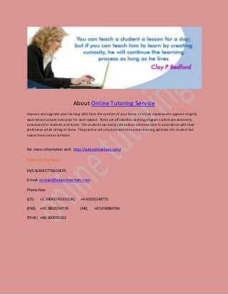 About Online Tutoring Service
Improve and upgrade your learning skills from the comfort of your home. It is truly expensive to appoint a highly
experienced private instructor for each subject. There are affordable coaching programs which are extremely
convenient for students and tutors. The students can easily schedule an online session in accordance with their
preference while sitting at home. The practice not only increases the overall learning aptitude of a student but
makes them more confident.

For more information visit: http://subjectteachers.com/

Contact Details:
M/S SUBJECTTEACHERS
E-mail: contact@subjectteachers.com
Phone Nos:
(US)

+1 2404374233 (UK)

+4 42035143775

(IND)

+91 9862034738

(HK)

(THAI) +66 600035262

+8 5258084766

 