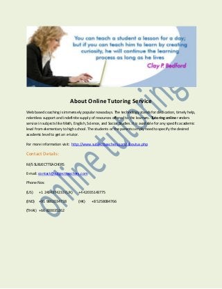 About Online Tutoring Service
Web based coaching is immensely popular nowadays. The technology stands for dedication, timely help,
relentless support and indefinite supply of resources offered to the learners. Tutoring online renders
service in subjects like Math, English, Science, and Social Studies. It is available for any specific academic
level from elementary to high school. The students or the parents simply need to specify the desired
academic level to get an e-tutor.
For more information visit: http://www.subjectteachers.com/aboutus.php

Contact Details:
M/S SUBJECTTEACHERS
E-mail: contact@subjectteachers.com
Phone Nos:
(US)

+1 2404374233 (UK)

+4 42035143775

(IND)

+91 9862034738

(HK)

(THAI) +66 600035262

+8 5258084766

 