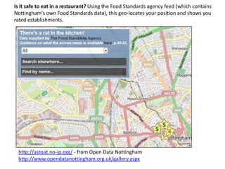 Is it safe to eat in a restaurant? Using the Food Standards agency feed (which contains
Nottingham's own Food Standards data), this geo-locates your position and shows you
rated establishments.

http://astoat.no-ip.org/ - from Open Data Nottingham
http://www.opendatanottingham.org.uk/gallery.aspx

 