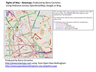 Rights of Way – Rowmaps, Produced by Barry Cornelius
Using Ordnance Survey, OpenStreetMap, Google or Bing.

Produced by Barry Cornelius
http://www.rowmaps.com using from Open Data Nottingham
http://www.opendatanottingham.org.uk/gallery.aspx

 
