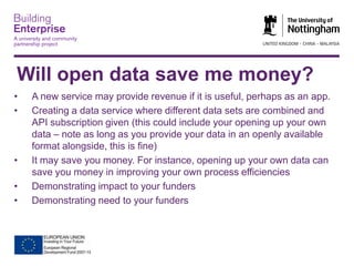 Will open data save me money?
•
•

•
•
•

A new service may provide revenue if it is useful, perhaps as an app.
Creating a data service where different data sets are combined and
API subscription given (this could include your opening up your own
data – note as long as you provide your data in an openly available
format alongside, this is fine)
It may save you money. For instance, opening up your own data can
save you money in improving your own process efficiencies
Demonstrating impact to your funders
Demonstrating need to your funders

 