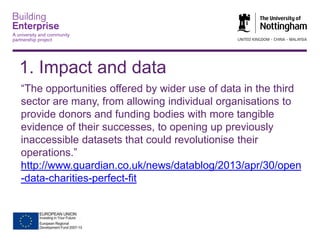 1. Impact and data
“The opportunities offered by wider use of data in the third
sector are many, from allowing individual organisations to
provide donors and funding bodies with more tangible
evidence of their successes, to opening up previously
inaccessible datasets that could revolutionise their
operations.”
http://www.guardian.co.uk/news/datablog/2013/apr/30/open
-data-charities-perfect-fit

 