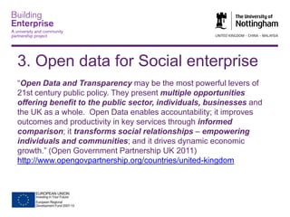 3. Open data for Social enterprise
“Open Data and Transparency may be the most powerful levers of
21st century public policy. They present multiple opportunities
offering benefit to the public sector, individuals, businesses and
the UK as a whole. Open Data enables accountability; it improves
outcomes and productivity in key services through informed
comparison; it transforms social relationships – empowering
individuals and communities; and it drives dynamic economic
growth.” (Open Government Partnership UK 2011)
http://www.opengovpartnership.org/countries/united-kingdom

 