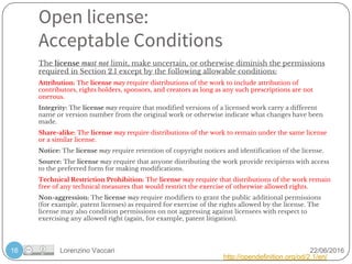 Lorenzino Vaccari 22/06/2016
Open license:
Acceptable Conditions
16
The license must not limit, make uncertain, or otherwise diminish the permissions
required in Section 2.1 except by the following allowable conditions:
Attribution: The license may require distributions of the work to include attribution of
contributors, rights holders, sponsors, and creators as long as any such prescriptions are not
onerous.
Integrity: The license may require that modified versions of a licensed work carry a different
name or version number from the original work or otherwise indicate what changes have been
made.
Share-alike: The license may require distributions of the work to remain under the same license
or a similar license.
Notice: The license may require retention of copyright notices and identification of the license.
Source: The license may require that anyone distributing the work provide recipients with access
to the preferred form for making modifications.
Technical Restriction Prohibition: The license may require that distributions of the work remain
free of any technical measures that would restrict the exercise of otherwise allowed rights.
Non-aggression: The license may require modifiers to grant the public additional permissions
(for example, patent licenses) as required for exercise of the rights allowed by the license. The
license may also condition permissions on not aggressing against licensees with respect to
exercising any allowed right (again, for example, patent litigation).
http://opendefinition.org/od/2.1/en/
 