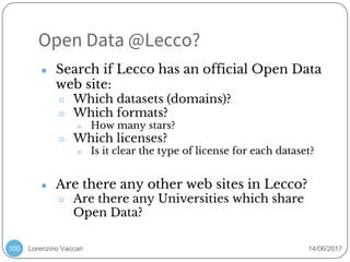 Lorenzino Vaccari 14/06/2017
Open Data @Lecco?
100
● Search if Lecco has an official Open Data
web site:
○ Which datasets (domains)?
○ Which formats?
■ How many stars?
○ Which licenses?
■ Is it clear the type of license for each dataset?
● Are there any other web sites in Lecco?
○ Are there any Universities which share
Open Data?
 