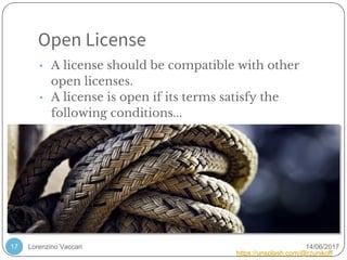 Lorenzino Vaccari 14/06/2017
Open License
17
• A license should be compatible with other
open licenses.
• A license is open if its terms satisfy the
following conditions...
https://unsplash.com/@rzunikoff
 