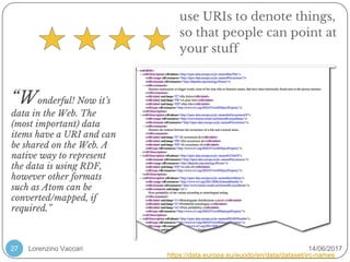 Lorenzino Vaccari 14/06/201727
https://data.europa.eu/euodp/en/data/dataset/jrc-names
“Wonderful! Now it’s
data in the Web. The
(most important) data
items have a URI and can
be shared on the Web. A
native way to represent
the data is using RDF,
however other formats
such as Atom can be
converted/mapped, if
required.”
use URIs to denote things,
so that people can point at
your stuff
 