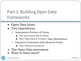 Lorenzino Vaccari 14/06/2017
Part 2: Building Open Data
frameworks
● Open Data Issues
● Two experiences:
○ Autonomous Province of Trento
■ The story started with GeoData…
■ Now “Open Data in Trentino”: http://dati.trentino.it
○ European Commission: Joint Research Centre
■ http://data.jrc.ec.europa.eu
● The Open Data movement
● Want to learn more?
50
 