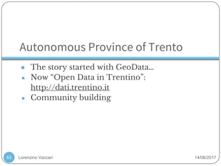Lorenzino Vaccari 14/06/2017
Autonomous Province of Trento
● The story started with GeoData…
● Now “Open Data in Trentino”:
http://dati.trentino.it
● Community building
63
 