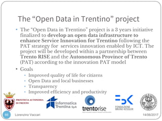 Lorenzino Vaccari 14/06/2017
The “Open Data in Trentino” project
66
• The “Open Data in Trentino” project is a 3 years initiative
finalized to develop an open data infrastructure to
enhance Service Innovation for Trentino following the
PAT strategy for services innovation enabled by ICT. The
project will be developed within a partnership between
Trento RISE and the Autonomous Province of Trento
(PAT) according to the innovation PAT model
• Goals
• Improved quality of life for citizens
• Open Data and local businesses
• Transparency
• Improved efficiency and productivity
 