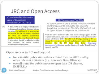 Lorenzino Vaccari 14/06/2017
JRC and Open Access
82
● for scientific publications/data within Horizon 2020 and by
other relevant initiatives (e.g. Research Data Alliance)
● overall trend for public move to open data (G8 charter,
INSPIRE..)
As continuation of JRC's efforts to make available
and transparent to the public the scientific
knowledge produced, in 2014 the JRC will roll out
its Open Access strategy for its publications
JRC Management Plan 2014
Commission Decision on the
reuse of Commission
documents (2011/833/EU)
Open Access in EC and beyond
, Anders Friis-Christensen, Andrea Perego
 