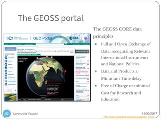 Lorenzino Vaccari 14/06/2017
The GEOSS portal
92
The GEOSS CORE data
principles
● Full and Open Exchange of
Data, recognizing Relevant
International Instruments
and National Policies
● Data and Products at
Minimum Time delay
● Free of Charge or minimal
Cost for Research and
Education
http://www.geoportal.org/web/guest/geo_home
 