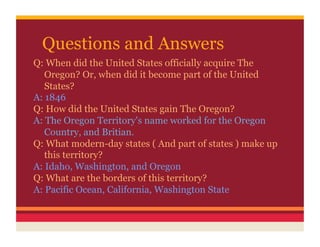 Questions and Answers
Q: When did the United States officially acquire The
   Oregon? Or, when did it become part of the United
   States?
A: 1846
Q: How did the United States gain The Oregon?
A: The Oregon Territory's name worked for the Oregon
   Country, and Britian.
Q: What modern-day states ( And part of states ) make up
   this territory?
A: Idaho, Washington, and Oregon
Q: What are the borders of this territory?
A: Pacific Ocean, California, Washington State
 