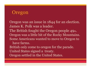 Oregon
Oregon was an issue in 1844 for an election.
James K. Polk was a leader.
The British fought the Oregon people 49th.
Oregon was a little bit of the Rocky Mountains.
Some Americans wanted to move to Oregon to
  have farms.
British only come to oregon for the parade.
United States signed a treaty.
Oregon settled in the United States.
 