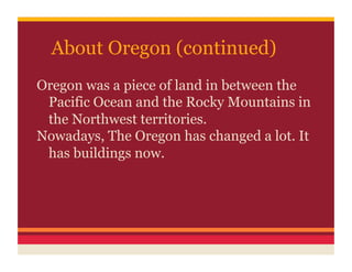 About Oregon (continued)
Oregon was a piece of land in between the
 Pacific Ocean and the Rocky Mountains in
 the Northwest territories.
Nowadays, The Oregon has changed a lot. It
 has buildings now.
 