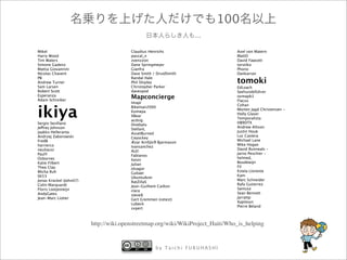 100
                                                                  ...

Mikel                                   Claudius Henrichs                        Axel von Matern
Harry Wood                              pascal_n                                 MattD
Tim Waters                              zvenzzon                                 David Fawcett
Simone Gadenz                           Dane Springmeyer                         torstiko
Mattia Giovannini                       Gianfra                                  Phono
Nicolas Chavent                         Dave Smith / DruidSmith                  Dankarran

                                                                                 tomoki
PB                                      Randal Hale
Andrew Turner                           Phil Shipley
Sam Larsen                              Christopher Parker                       EdLoach
Robert Scott                            davespod                                 Seehundefhrer
Esperanza
Adam Schreiber
                                        Mapconcierge                             osmapb1
                                                                                 Flacus
                                        Imapi


ikiya
                                                                                 Cohan
                                        Bikeman2000
                                                                                 Morten Jagd Christensen -
                                        Kompa
                                                                                 Holly Glaser
                                        XBear
                                                                                 Temporalista
                                        acdsig
Sergio Sevillano                                                                 HB9DTX
                                        Divebalu
Jeffrey Johnson                                                                  Andrew Allison
                                        StellanL
Jaakko Helleranta                                                                Justin Houk
                                        AssetBurned
Andrzej Zaborowski                                                               Luc Castera
                                        Ceyockey
FredB                                                                            Michael Lane
                                        ?var Arnfj?r? Bjarmason
harrierco                                                                        Mike Hogan
                                        Ivansanchez
neuhausr                                                                         David Runneals -
                                        ALE!
PaulY                                                                            Jarno Peschier -
                                        Fabianos
Osbornec                                                                         helmed,
                                        Kevin
Katie Filbert                                                                    Boudewijn
                                        Julian
Thea Clay                                                                        Fil
                                        olvagor
Micha Ruh                                                                        Estela Llorente
                                        Gubaer
SK53                                                                             Kam
                                        UbuntuAcer
Jonas Krckel (John07)                                                           Marc Schneider
                                        RatZillaS
Colin Marquardt                                                                  Rafa Gutierrez
                                        Jean-Guilhem Cailton
Floris Looijesteijn                                                              Samusz
                                        clara
AndyGates                                                                        Sean Bennett
                                        steve8
Jean-Marc Liotier                                                                Jarrattp
                                        Gert Gremmen (cetest)
                                                                                 Xapitoun
                                        Lbeck
                                                                                 Pierre Beland
                                        sxpert



                         http://wiki.openstreetmap.org/wiki/WikiProject_Haiti/Who_is_helping


                                                    by Taichi FURUHASHI
 