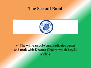 The TirangaOn July 22, 1947, the Constituent Assembly adopted it as Free India National Flag. After the advent of Independence, the colors and their significance remained the same. Only the Dharma Charkha of Emperor Asoka was adopted in place of the spinning wheel as the emblem on the flag. Thus, the tricolor flag of the Congress Party eventually became the tricolor flag of Independent India.The First BandIn the national flag of India the top band is of Saffron color, indicating the strength and courage of the country.The Second BandThe white middle band indicates peace and truth with Dharma Chakra which has 24 spokes.The Third BandThe last band is green in color shows the fertility, growth and auspiciousness of the land.The Dharma ChakraThis Dharma Chakra depicted the "wheel of the law" in the Sarnath Lion Capital made by the 3rd-century BC Mauryan Emperor Ashoka. The chakra intends to show that there is life in movement and death in stagnation.The 24 SpokesLove