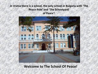 In Vratsa there is a school ,  the only school in Bulgaria with ‘The Peace Pole’ and ‘The Schoolyard  of Peace’! Welcome to The School Of Peace ! 