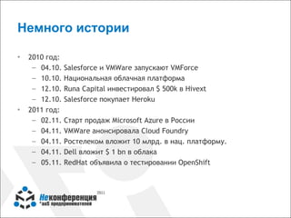 Немного истории

▪   2010 год:
     – 04.10.   Salesforce и VMWare запускают VMForce
     – 10.10.   Национальная облачная платформа
     – 12.10.   Runa Capital инвестировал $ 500k в Hivext
     – 12.10.   Salesforce покупает Heroku
▪   2011 год:
     – 02.11.   Старт продаж Microsoft Azure в России
     – 04.11.   VMWare анонсировала Cloud Foundry
     – 04.11.   Ростелеком вложит 10 млрд. в нац. платформу.
     – 04.11.   Dell вложит $ 1 bn в облака
     – 05.11.   RedHat объявила о тестировании OpenShift
 