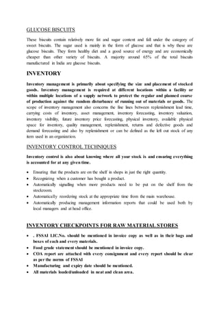 GLUCOSE BISCUITS
These biscuits contain relatively more fat and sugar content and fall under the category of
sweet biscuits. The sugar used is mainly in the form of glucose and that is why these are
glucose biscuits. They form healthy diet and a good source of energy and are economically
cheaper than other variety of biscuits. A majority around 65% of the total biscuits
manufactured in India are glucose biscuits.
INVENTORY
Inventory management is primarily about specifying the size and placement of stocked
goods. Inventory management is required at different locations within a facility or
within multiple locations of a supply network to protect the regular and planned course
of production against the random disturbance of running out of materials or goods. The
scope of inventory management also concerns the fine lines between replenishment lead time,
carrying costs of inventory, asset management, inventory forecasting, inventory valuation,
inventory visibility, future inventory price forecasting, physical inventory, available physical
space for inventory, quality management, replenishment, returns and defective goods and
demand forecasting and also by replenishment or can be defined as the left out stock of any
item used in an organization.
INVENTORY CONTROL TECHNIQUES
Inventory control is also about knowing where all your stock is and ensuring everything
is accounted for at any given time.
 Ensuring that the products are on the shelf in shops in just the right quantity.
 Recognizing when a customer has bought a product.
 Automatically signalling when more products need to be put on the shelf from the
stockroom.
 Automatically reordering stock at the appropriate time from the main warehouse.
 Automatically producing management information reports that could be used both by
local managers and at head office.
INVENTORY CHECKPOINTS FOR RAW MATERIAL STORES
 . FSSAI LIC.No. should be mentioned in invoice copy as well as in their bags and
boxes of each and every materials.
 Food grade statement should be mentioned in invoice copy.
 COA report are attached with every consignment and every report should be clear
as per the norms of FSSAI
 Manufacturing and expiry date should be mentioned.
 All materials loaded/unloaded in neat and clean area.
 