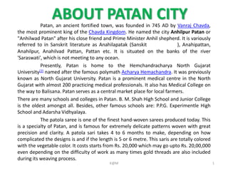 ABOUT PATAN CITYPatan, an ancient fortified town, was founded in 745 AD by Vanraj Chavda,
the most prominent king of the Chavda Kingdom. He named the city Anhilpur Patan or
"Anhilwad Patan" after his close friend and Prime Minister Anhil shepherd. It is variously
referred to in Sanskrit literature as Anahilapatak (Sanskit ), Anahipattan,
Anahilpur, Anahilvad Pattan, Pattan etc. It is situated on the banks of the river
'Saraswati', which is not meeting to any ocean.
Presently, Patan is home to the Hemchandracharya North Gujarat
University[2] named after the famous polymath Acharya Hemachandra. It was previously
known as North Gujarat University. Patan is a prominent medical centre in the North
Gujarat with almost 200 practicing medical professionals. It also has Medical College on
the way to Balisana. Patan serves as a central market place for local farmers.
There are many schools and colleges in Patan. B. M. Shah High School and Junior College
is the oldest amongst all. Besides, other famous schools are: P.P.G. Experimentle High
School and Adarsha Vidhyalaya.
The patola saree is one of the finest hand-woven sarees produced today. This
is a specialty of Patan, and is famous for extremely delicate patterns woven with great
precision and clarity. A patola sari takes 4 to 6 months to make, depending on how
complicated the designs is and if the length is 5 or 6 metre. This saris are totally colored
with the vegetable color. It costs starts from Rs. 20,000 which may go upto Rs. 20,00,000
even depending on the difficulty of work as many times gold threads are also included
during its weaving process.
1K@M
 