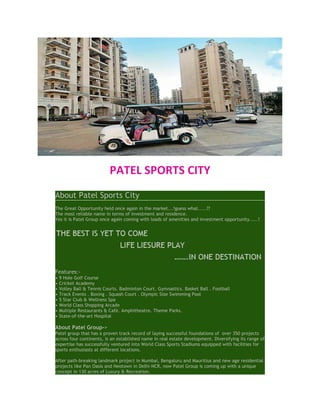PATEL SPORTS CITY
About Patel Sports City
The Great Opportunity held once again in the market...!guess what.....??
The most reliable name in terms of investment and residence.
Yes it is Patel Group once again coming with loads of amenities and investment opportunity.....!




Features:-
•   9 Hole Golf Course
•   Cricket Academy
•   Volley Ball & Tennis Courts. Badminton Court. Gymnastics. Basket Ball . Football
•   Track Events . Boxing . Squash Court . Olympic Size Swimming Pool
•   5 Star Club & Wellness Spa
•   World Class Shopping Arcade
•   Multiple Restaurants & Café. Amphitheatre. Theme Parks.
•   State-of-the-art Hospital

About Patel Group->
Patel group that has a proven track record of laying successful foundations of over 350 projects
across four continents, is an established name in real estate development. Diversifying its range of
expertise has successfully ventured into World Class Sports Stadiums equipped with facilities for
sports enthusiasts at different locations.

After path-breaking landmark project in Mumbai, Bengaluru and Mauritius and new age residential
projects like Pan Oasis and Neotown in Delhi-NCR, now Patel Group is coming up with a unique
concept in 130 acres of Luxury & Recreation.
 