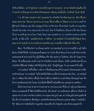 [3]
ทักท้วงโต้เถียง แต่ ถ้าพูดในทาง ตรงกันข้ามอุปาทานของเขา เขาจะ ไม่พอใจ ขุ่นเคือง ตัง
กําแพงใจ ปกป้ องอุปาทาน อัตตาตัวตนของเขา เห็นคน คนนันเป็น “ปรปักษ์”กับเขาทันที
การ สร้างสม ประสบการณ์ คุณธรรม ใน ภวังคจิต (ใน สันชาตญาณ) ต้อง ใช้เวลา
สะสม เพราะบ่ม “ขัดเกลาอุปาทาน มากและ ใช้เวลาเพือการ วิวัฒนาการ มามาก คนที จะ
รู้สึกสนใจใฝ่ธัมมะและ มีความสุขุมคําภีรภาพ พิจารณา ศึกษาธัมม์ จนเห็น ความถูกต้อง
จริงแท้ เหมาะสม ตาม เหตุ ผล สภาพการณ์ โดย ทําใจยุติธรรม เป็นกลางได้ โดย ไม่ยอม
ให้ ความ อคติ อุปาทาน โลภะ โทสะ โมหะ และ อกุศลต่างๆ มา บดบังความฉลาดแห่งจิต
ตนนัน หาได้ยากยิง เช่นเดียวกันกับ การศึกษา “นวารยธัมม์” ถ้าคนไม่ใฝ่รู้ ใฝ่ธัมม์ จริงๆ
ย่อม หาความสนใจ หาความเป็นกลางแห่งจิต และ หาคนทีพากเพียรจริง ได้ยากยิง
สิทธา จึง มิได้หวังว่า จะ มีคนมาสนใจ “นวารยะธัมม์”มากๆ หากจะมีบ้าง แม้ ไม่ถึง
สิบคน ก็ยังดี ทียังมี “คนในยุคเลยกึงพุทธกาล” สนใจ ศึกษาธัมมะทําความเข้าใจความจริง
แห่งธรรมชาติ สามารถนําไปปฏิบัติพัฒนาจิต เห็น“อุปทาน”ในจิตตน เห็น ภัย ในอุปาทาน
สังคม ได้ เปลียนแปลง ลบล้าง อุปาทานในจิตท่านเหล่านันเอง บันทึกกุศลจิดเหล่านัน ลง
ภวังคจิต ได้สืบต่อ ไปพัฒนาจิตให้ รู้แจ้งใน ธัมม์ เป็นผู้เจิญสุข ใน อนาคตชาติ ยิงๆขึน
“นวารยธัมม์” มีทังเนือหา หลักการ ทีเหมือนธรรมะทัวไปและต่างไปคนละอย่างหรือ
ตรงข้ามไปเลย “นวารยธัมม์” ไม่ใช่ ลัทธิไม่ใช่นิกายหรือ ฝ่ายฯของศาสนาใดๆ นวารยธัมม์
เน้น การพัฒนาจิต ศรัทธาเชือมัน ในความดีงาม พลังอํานาจแห่งจิตตนจิตมนุษย์ และ จิต
จักรวาล(พลังธรรมชาติ) ไม่งมงายในสิงศักดิสิทธิไม่เน้นพิธีกรรม และอุปาทานศรัทธา
เมือชาวนวารยะ สาธยาย ร่วมสาธยาย บทวรรณกรรม ทีเป็น ความรู้ แนววัฒนธรรม
สังคม แนวอุดมคติ ทีใช้ดําเนินชีวิตร่วมกัน สร้างสรรค์ ความเป็นธรรม เสรีภาพ สันติภาพ
เสมอภาค ภราดรภาพ(กัลยาณมิตร) ความอุดม สมบูรณ์ และ ความไพบูลย์แห่งมนุษย์ชาติ
นัน เป็น กิจกรรมสังคม เพือพัฒนาเอกัตตจิต(ลักษณะจิตเฉพาะบุคคล) พัฒนา“สหธัมมิก-
จิต” พัฒนาความสัมพันธ์ความผูกพัน กลมเกลียวกัน ในชุมชน และ สังคมมนุษยชาติ.
 