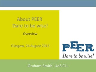About PEER
Dare to be wise!
       Overview


Glasgow, 24 August 2012




         Graham Smith, UoS CLL
 