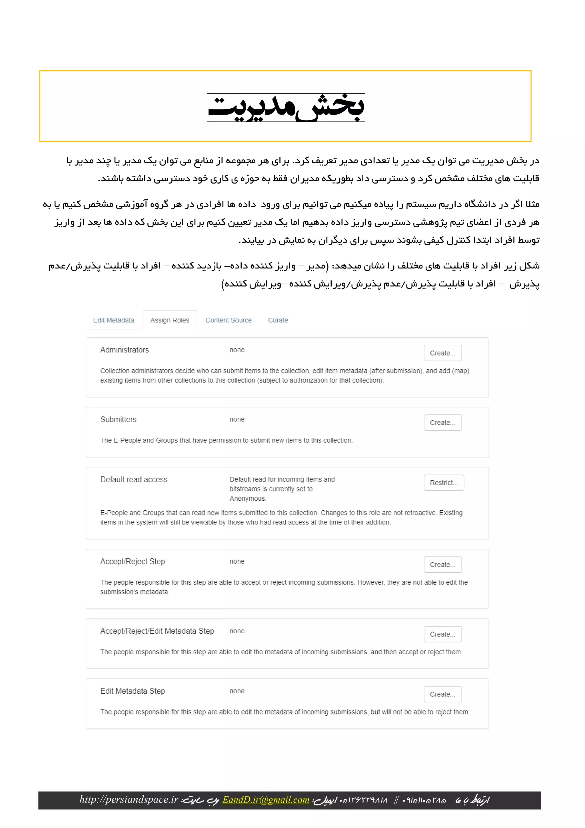 ‫ارتباط‬‫با‬‫ما‬09151105285||23981805136‫ایمیل‬:EandD.ir@gmail.com‫وب‬:‫سایت‬http://persiandspace.ir
‫چند‬ ‫یا‬ ‫مدیر‬ ‫یک‬ ‫توان‬ ‫می‬ ‫منابع‬ ‫از‬ ‫مجموعه‬ ‫هر‬ ‫برای‬ .‫کرد‬ ‫تعریف‬ ‫مدیر‬ ‫تعدادی‬ ‫یا‬ ‫مدیر‬ ‫یک‬ ‫توان‬ ‫می‬ ‫مدیریت‬ ‫بخش‬ ‫در‬‫با‬ ‫مدیر‬
.‫باشند‬ ‫داشته‬ ‫دسترسی‬ ‫خود‬ ‫کاری‬ ‫ی‬ ‫حوزه‬ ‫به‬ ‫فقط‬ ‫مدیران‬ ‫بطوریکه‬ ‫داد‬ ‫دسترسی‬ ‫و‬ ‫کرد‬ ‫مشخص‬ ‫مختلف‬ ‫های‬ ‫قابلیت‬
‫به‬ ‫یا‬ ‫کنیم‬ ‫مشخص‬ ‫آموزشی‬ ‫گروه‬ ‫هر‬ ‫در‬ ‫افرادی‬ ‫ها‬ ‫داده‬ ‫ورود‬ ‫برای‬ ‫توانیم‬ ‫می‬ ‫میکنیم‬ ‫پیاده‬ ‫را‬ ‫سیستم‬ ‫داریم‬ ‫دانشگاه‬ ‫در‬ ‫اگر‬ ‫مثال‬
‫دستر‬ ‫پژوهشی‬ ‫تیم‬ ‫اعضای‬ ‫از‬ ‫فردی‬ ‫هر‬‫واریز‬ ‫از‬ ‫بعد‬ ‫ها‬ ‫داده‬ ‫که‬ ‫بخش‬ ‫این‬ ‫برای‬ ‫کنیم‬ ‫تعیین‬ ‫مدیر‬ ‫یک‬ ‫اما‬ ‫بدهیم‬ ‫داده‬ ‫واریز‬ ‫سی‬
.‫بیایند‬ ‫در‬ ‫نمایش‬ ‫به‬ ‫دیگران‬ ‫برای‬ ‫سپس‬ ‫بشوند‬ ‫کیفی‬ ‫کنترل‬ ‫ابتدا‬ ‫افراد‬ ‫توسط‬
:‫میدهد‬ ‫نشان‬ ‫را‬ ‫مختلف‬ ‫های‬ ‫قابلیت‬ ‫با‬ ‫افراد‬ ‫زیر‬ ‫شکل‬‫(مدیر‬–‫داده‬ ‫کننده‬ ‫واریز‬-‫کننده‬ ‫بازدید‬–‫قابلیت‬ ‫با‬ ‫افراد‬‫پذیرش/عد‬‫م‬
‫پذیرش‬–‫کننده‬ ‫پذیرش/ویرایش‬ ‫پذیرش/عدم‬ ‫قابلیت‬ ‫با‬ ‫افراد‬–)‫کننده‬ ‫ویرایش‬
‫مدیریت‬‫بخش‬
 