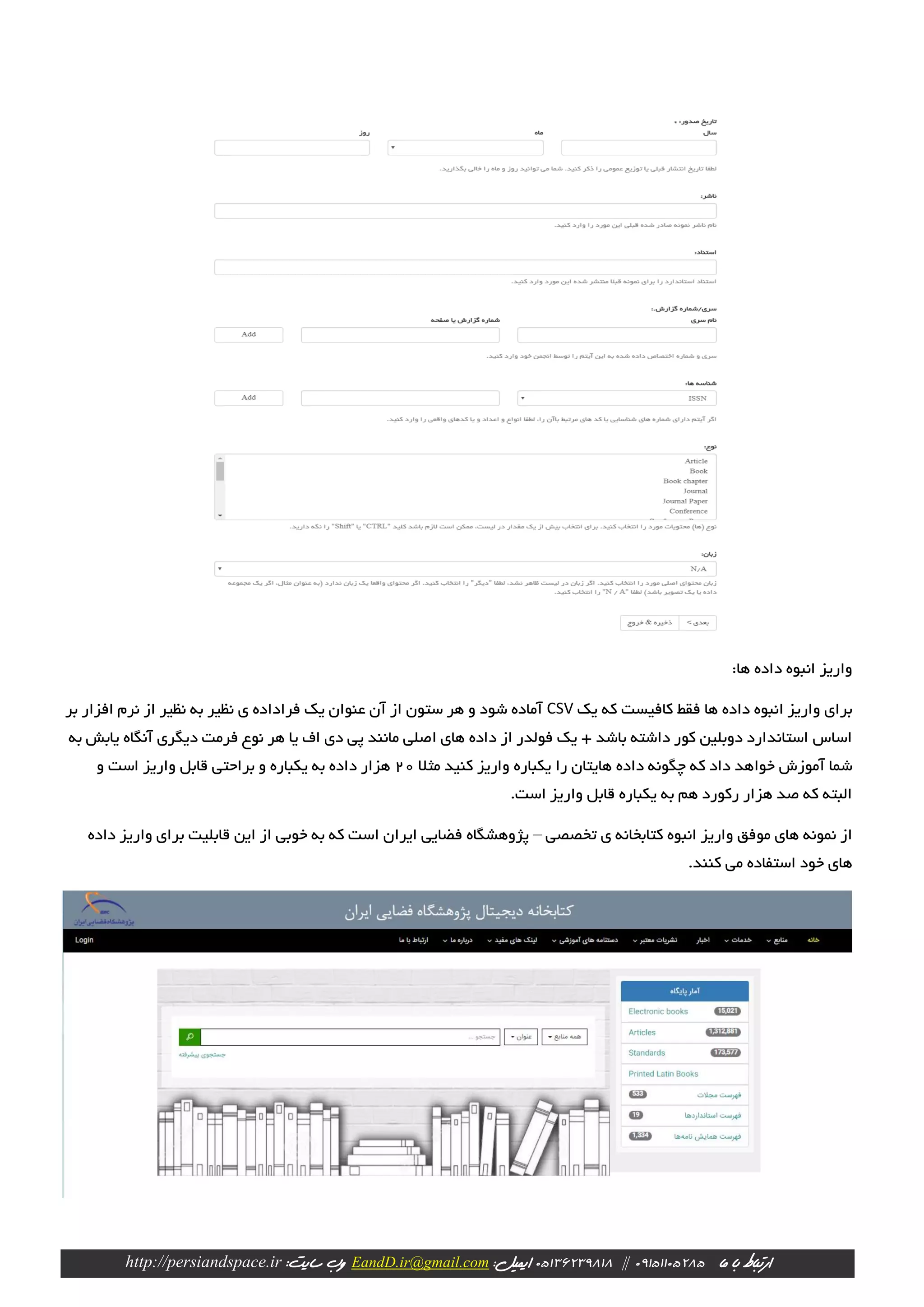 ‫ارتباط‬‫با‬‫ما‬09151105285||23981805136‫ایمیل‬:EandD.ir@gmail.com‫وب‬:‫سایت‬http://persiandspace.ir
:‫ها‬ ‫داده‬ ‫انبوه‬ ‫واریز‬
‫یک‬ ‫که‬ ‫کافیست‬ ‫فقط‬ ‫ها‬ ‫داده‬ ‫انبوه‬ ‫واریز‬ ‫برای‬CSV‫بر‬ ‫افزار‬ ‫نرم‬ ‫از‬ ‫نظیر‬ ‫به‬ ‫نظیر‬ ‫ی‬ ‫فراداده‬ ‫یک‬ ‫عنوان‬ ‫آن‬ ‫از‬ ‫ستون‬ ‫هر‬ ‫و‬ ‫شود‬ ‫آماده‬
‫به‬ ‫یابش‬ ‫آنگاه‬ ‫دیگری‬ ‫فرمت‬ ‫نوع‬ ‫هر‬ ‫یا‬ ‫اف‬ ‫دی‬ ‫پی‬ ‫مانند‬ ‫اصلی‬ ‫های‬ ‫داده‬ ‫از‬ ‫فولدر‬ ‫یک‬ + ‫باشد‬ ‫داشته‬ ‫کور‬ ‫دوبلین‬ ‫استاندارد‬ ‫اساس‬
‫ک‬ ‫داد‬ ‫خواهد‬ ‫آموزش‬ ‫شما‬‫مثال‬ ‫کنید‬ ‫واریز‬ ‫یکباره‬ ‫را‬ ‫هایتان‬ ‫داده‬ ‫چگونه‬ ‫ه‬20‫و‬ ‫است‬ ‫واریز‬ ‫قابل‬ ‫براحتی‬ ‫و‬ ‫یکباره‬ ‫به‬ ‫داده‬ ‫هزار‬
.‫است‬ ‫واریز‬ ‫قابل‬ ‫یکباره‬ ‫به‬ ‫هم‬ ‫رکورد‬ ‫هزار‬ ‫صد‬ ‫که‬ ‫البته‬
‫تخصصی‬ ‫ی‬ ‫کتابخانه‬ ‫انبوه‬ ‫واریز‬ ‫موفق‬ ‫های‬ ‫نمونه‬ ‫از‬–‫پژوهشگاه‬‫ایران‬ ‫فضایی‬‫واریز‬ ‫برای‬ ‫قابلیت‬ ‫این‬ ‫از‬ ‫خوبی‬ ‫به‬ ‫که‬ ‫است‬‫د‬‫اده‬
‫می‬ ‫استفاده‬ ‫خود‬ ‫های‬.‫کنند‬
 