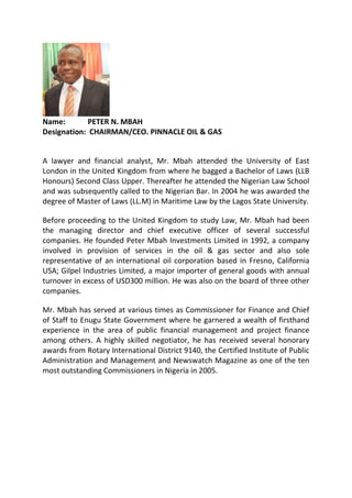 Name: PETER N. MBAH
Designation: CHAIRMAN/CEO. PINNACLE OIL & GAS
A lawyer and financial analyst, Mr. Mbah attended the University of East
London in the United Kingdom from where he bagged a Bachelor of Laws (LLB
Honours) Second Class Upper. Thereafter he attended the Nigerian Law School
and was subsequently called to the Nigerian Bar. In 2004 he was awarded the
degree of Master of Laws (LL.M) in Maritime Law by the Lagos State University.
Before proceeding to the United Kingdom to study Law, Mr. Mbah had been
the managing director and chief executive officer of several successful
companies. He founded Peter Mbah Investments Limited in 1992, a company
involved in provision of services in the oil & gas sector and also sole
representative of an international oil corporation based in Fresno, California
USA; Gilpel Industries Limited, a major importer of general goods with annual
turnover in excess of USD300 million. He was also on the board of three other
companies.
Mr. Mbah has served at various times as Commissioner for Finance and Chief
of Staff to Enugu State Government where he garnered a wealth of firsthand
experience in the area of public financial management and project finance
among others. A highly skilled negotiator, he has received several honorary
awards from Rotary International District 9140, the Certified Institute of Public
Administration and Management and Newswatch Magazine as one of the ten
most outstanding Commissioners in Nigeria in 2005.
 