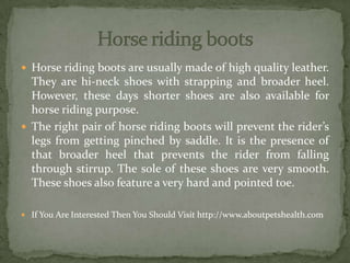  Horse riding boots are usually made of high quality leather.
They are hi-neck shoes with strapping and broader heel.
However, these days shorter shoes are also available for
horse riding purpose.
 The right pair of horse riding boots will prevent the rider’s
legs from getting pinched by saddle. It is the presence of
that broader heel that prevents the rider from falling
through stirrup. The sole of these shoes are very smooth.
These shoes also feature a very hard and pointed toe.
 If You Are Interested Then You Should Visit http://www.aboutpetshealth.com
 