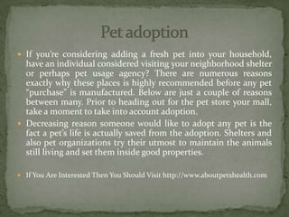  If you’re considering adding a fresh pet into your household,
have an individual considered visiting your neighborhood shelter
or perhaps pet usage agency? There are numerous reasons
exactly why these places is highly recommended before any pet
“purchase” is manufactured. Below are just a couple of reasons
between many. Prior to heading out for the pet store your mall,
take a moment to take into account adoption.
 Decreasing reason someone would like to adopt any pet is the
fact a pet’s life is actually saved from the adoption. Shelters and
also pet organizations try their utmost to maintain the animals
still living and set them inside good properties.
 If You Are Interested Then You Should Visit http://www.aboutpetshealth.com
 