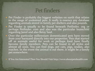  Pet Finder is probably the biggest websites on earth that relates
to the usage of undesired pets. It really is essence any database
regarding animals stored in family pet shelters and also pounds.
 Pet Finder is usually to be found beneath Petfinder. org or
perhaps Petfinder. com and also was the particular brainchild
regarding Jared and also Betsy Saul.
 Over the particular millennium domesticated pets have moved
from your barnyard directly into our properties. Pets that started
off as animals useful for work or perhaps food have finally
become family members. Pets can be found in all styles and
almost all sizes. You can find dogs, pet cats, pigs, snakes, also
roaches. In the event the animal is out there, it might be a family
pet somewhere.
 If You Are Interested Then You Should Visit http://www.aboutpetshealth.com
 