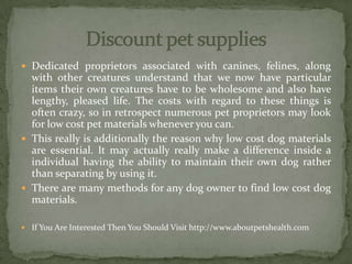  Dedicated proprietors associated with canines, felines, along
with other creatures understand that we now have particular
items their own creatures have to be wholesome and also have
lengthy, pleased life. The costs with regard to these things is
often crazy, so in retrospect numerous pet proprietors may look
for low cost pet materials whenever you can.
 This really is additionally the reason why low cost dog materials
are essential. It may actually really make a difference inside a
individual having the ability to maintain their own dog rather
than separating by using it.
 There are many methods for any dog owner to find low cost dog
materials.
 If You Are Interested Then You Should Visit http://www.aboutpetshealth.com
 