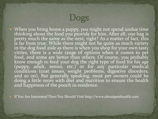  When you bring home a puppy, you might not spend undue time
thinking about the food you provide for him. After all, one bag is
pretty much the same as the next, right? As a matter of fact, this
is far from true. While there might not be quite as much variety
in the dog food aisle as there is when you shop for your own tasty
vittles, there is a wide range of options when it comes to pet
food, and some are better than others. Of course, you probably
know enough to feed your dog the right type of food for his age
(puppy, adult, senior, etc.) or for any particular medical
conditions (coat issues, weight problems, digestive disorders,
and so on). But generally speaking, most pet owners could be
doing a little more with diet and nutrition to ensure the health
and happiness of the pooch in residence.
 If You Are Interested Then You Should Visit http://www.aboutpetshealth.com
 