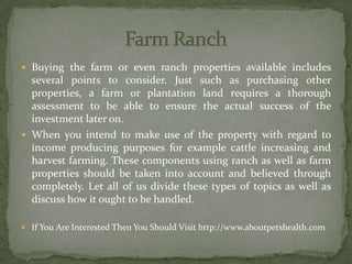  Buying the farm or even ranch properties available includes
several points to consider. Just such as purchasing other
properties, a farm or plantation land requires a thorough
assessment to be able to ensure the actual success of the
investment later on.
 When you intend to make use of the property with regard to
income producing purposes for example cattle increasing and
harvest farming. These components using ranch as well as farm
properties should be taken into account and believed through
completely. Let all of us divide these types of topics as well as
discuss how it ought to be handled.
 If You Are Interested Then You Should Visit http://www.aboutpetshealth.com
 