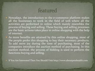  Nowadays, the introduction to the e-commerce platform makes
all the businesses to work in the field of web where all the
activities are performed in online which mainly resembles the
process of buying and selling. These buying and selling processes
are the basic actions takes place in online shopping with the help
of internet.
 As more benefits are attained by this online shopping, most of
the people prefer this shopping to buy their necessary products.
To add more joy during the time of purchasing, most of the
companies introduce the auction method of purchasing. In this
auction method, the process of bidding is used to perform the
functions buying and selling.
 If You Are Interested Then You Should Visit http://www.aboutpetshealth.com
 