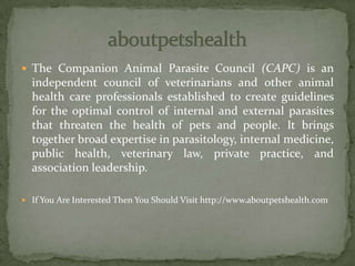  The Companion Animal Parasite Council (CAPC) is an
independent council of veterinarians and other animal
health care professionals established to create guidelines
for the optimal control of internal and external parasites
that threaten the health of pets and people. It brings
together broad expertise in parasitology, internal medicine,
public health, veterinary law, private practice, and
association leadership.
 If You Are Interested Then You Should Visit http://www.aboutpetshealth.com
 