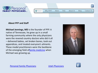 About PFP and Staff

Michael Jennings, MD is the founder of PFP. A
native of Tennessee, he grew up in a small
farming community where the only physicians
were the revered country doctors who did it all
– delivered babies, set broken bones, took out
appendices, and treated everyone’s ailments.
These model practitioners were the backbone
of the emerging field offamily medicine when
Michael was growing up.




    Personal Family Physicians            Utah Physicians
 