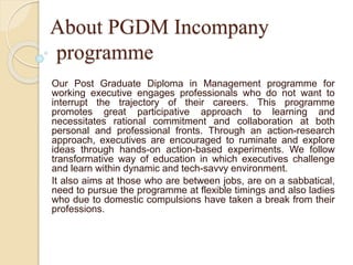 About PGDM Incompany 
programme 
Our Post Graduate Diploma in Management programme for 
working executive engages professionals who do not want to 
interrupt the trajectory of their careers. This programme 
promotes great participative approach to learning and 
necessitates rational commitment and collaboration at both 
personal and professional fronts. Through an action-research 
approach, executives are encouraged to ruminate and explore 
ideas through hands-on action-based experiments. We follow 
transformative way of education in which executives challenge 
and learn within dynamic and tech-savvy environment. 
It also aims at those who are between jobs, are on a sabbatical, 
need to pursue the programme at flexible timings and also ladies 
who due to domestic compulsions have taken a break from their 
professions. 
 