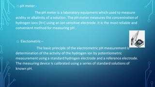 □ pH meter -
The pH meter is a laboratory equipment which used to measure
acidity or alkalinity of a solution. The pH meter measures the concentrationof
hydrogen ions [H+] using an ion sensitive electrode. It is the most reliable and
convenient method for measuring pH .
□ Electometric –
The basic principle of the electrometric pH measurement is
determination of the activity of the hydrogen ion by potentiometric
measurement using a standard hydrogen electrode and a reference electrode.
The measuring device is calibrated using a series of standard solutions of
known pH.
 
