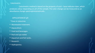 Calorimetric-
Calorimetric method is based on the property of acid – base indicator dyes ,which
produces colour depending on pH of the sample. The color change can be measured as an
absorbance change spectrophotometrically .
APPLICATIONOF pH
*Uses in industries
• Wastewatertreatment.
• Aquaculture.
• Food and beverages.
• Pool and spa water.
• Aquarium and fish tanks .
• Research .
• Hydroponics.
 