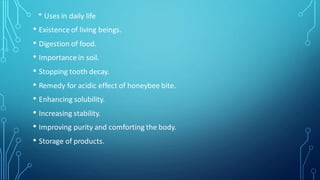 * Uses in daily life
• Existence of living beings.
• Digestion of food.
• Importance in soil.
• Stopping tooth decay.
• Remedy for acidic effect of honeybee bite.
• Enhancing solubility.
• Increasing stability.
• Improving purity and comforting the body.
• Storage of products.
 