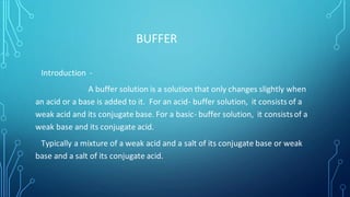BUFFER
Introduction -
A buffer solution is a solution that only changes slightly when
an acid or a base is added to it. For an acid- buffer solution, it consists of a
weak acid and its conjugate base. For a basic- buffer solution, it consistsof a
weak base and its conjugate acid.
Typically a mixture of a weak acid and a salt of its conjugate base or weak
base and a salt of its conjugate acid.
 